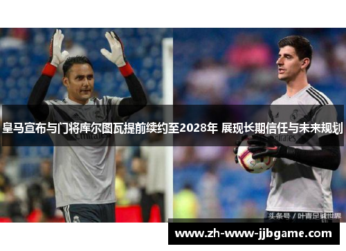 皇马宣布与门将库尔图瓦提前续约至2028年 展现长期信任与未来规划