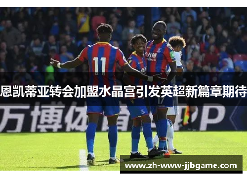 恩凯蒂亚转会加盟水晶宫引发英超新篇章期待 恩凯蒂亚转会加盟水晶宫引发英超新篇章期待