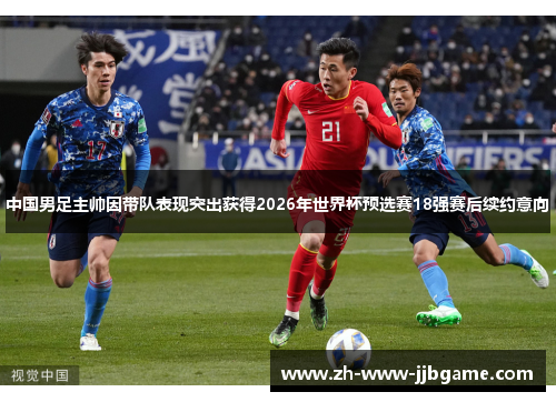 中国男足主帅因带队表现突出获得2026年世界杯预选赛18强赛后续约意向 中国男足主帅因带队表现突出获得2026年世界杯预选赛18强赛后续约意向